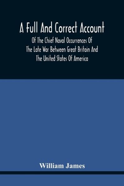 A Full And Correct Account Of The Chief Naval Occurrences Of The Late War Between Great Britain And The United States Of America: Preceded By A Cursory Examination Of The American Accounts Of Their Naval Actions Fought Previous To That Period: To Which Is - William James - Boeken - Alpha Edition - 9789354440847 - 17 februari 2021