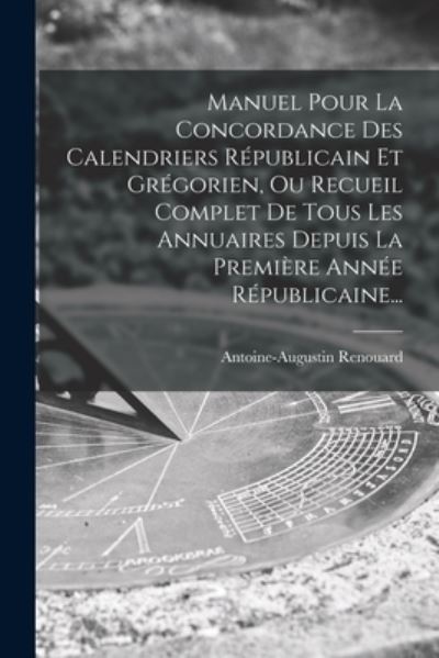 Cover for Antoine Augustin Renouard · Manuel Pour la Concordance des Calendriers Républicain et Grégorien, Ou Recueil Complet de Tous les Annuaires Depuis la Première Année Républicaine... (Book) (2022)