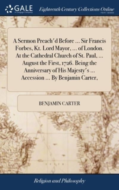 Cover for Benjamin Carter · A Sermon Preach'd Before ... Sir Francis Forbes, Kt. Lord Mayor, ... of London. At the Cathedral Church of St. Paul, ... August the First, 1726. Being the Anniversary of His Majesty's ... Accession ... By Benjamin Carter, (Hardcover Book) (2018)