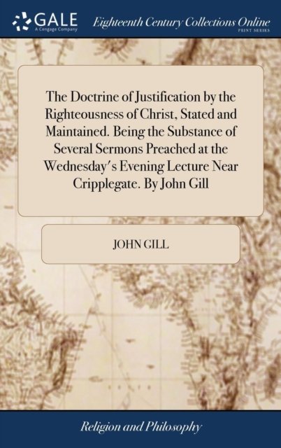 Cover for John Gill · The Doctrine of Justification by the Righteousness of Christ, Stated and Maintained. Being the Substance of Several Sermons Preached at the Wednesday's Evening Lecture Near Cripplegate. By John Gill (Gebundenes Buch) (2018)