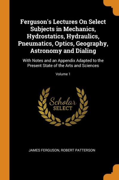 Cover for James Ferguson · Ferguson's Lectures on Select Subjects in Mechanics, Hydrostatics, Hydraulics, Pneumatics, Optics, Geography, Astronomy and Dialing With Notes and an ... State of the Arts and Sciences; Volume 1 (Taschenbuch) (2018)