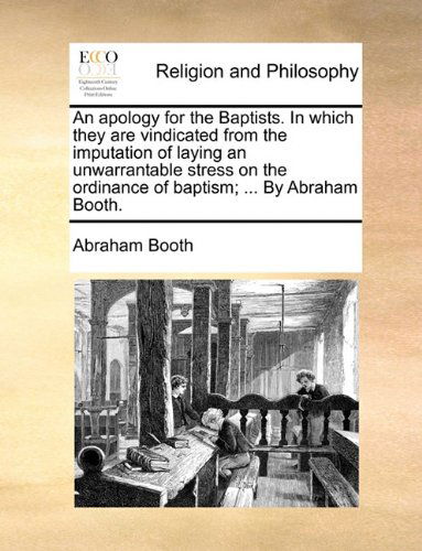 An Apology for the Baptists. in Which They Are Vindicated from the Imputation of Laying an Unwarrantable Stress on the Ordinance of Baptism; ... by Abraham Booth. - Abraham Booth - Books - Gale ECCO, Print Editions - 9781140752851 - May 27, 2010