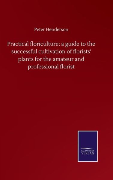 Practical floriculture; a guide to the successful cultivation of florists' plants for the amateur and professional florist - Peter Henderson - Kirjat - Salzwasser-Verlag Gmbh - 9783752500851 - tiistai 22. syyskuuta 2020