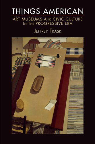 Cover for Jeffrey Trask · Things American: Art Museums and Civic Culture in the Progressive Era - The Arts and Intellectual Life in Modern America (Paperback Book) (2013)