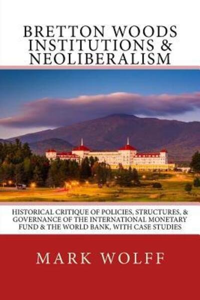 Cover for Mark J. Wolff · Bretton Woods Institutions &amp; Neoliberalism : Historical Critique of Policies, Structures, &amp; Governance of the International Monetary Fund &amp; the World Bank, with Case Studies (Pocketbok) (2018)