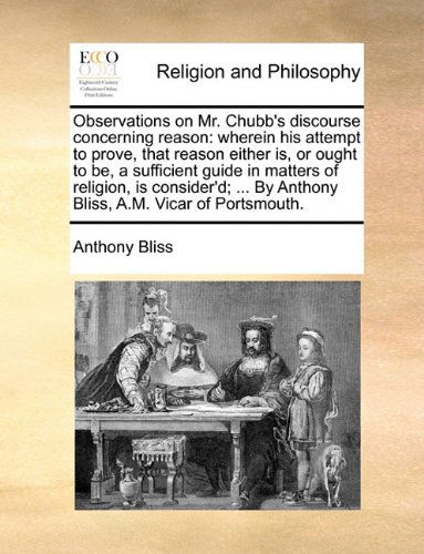 Cover for Anthony Bliss · Observations on Mr. Chubb's Discourse Concerning Reason: Wherein His Attempt to Prove, That Reason Either Is, or Ought to Be, a Sufficient Guide in ... by Anthony Bliss, A.m. Vicar of Portsmouth. (Paperback Book) (2010)