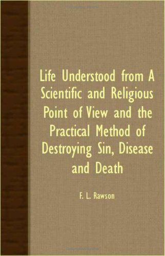 Life Understood from a Scientific and Religious Point of View and the Practical Method of Destroying Sin, Disease and Death - F. L. Rawson - Books - Negley Press - 9781406730852 - March 15, 2007