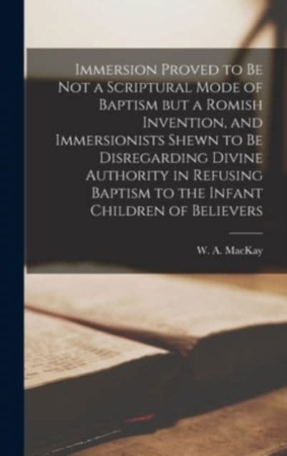 Immersion Proved to Be Not a Scriptural Mode of Baptism but a Romish Invention, and Immersionists Shewn to Be Disregarding Divine Authority in Refusing Baptism to the Infant Children of Believers [microform] - W a (William Alexander) 18 MacKay - Books - Legare Street Press - 9781013799853 - September 9, 2021