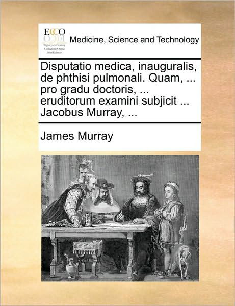 Disputatio Medica, Inauguralis, De Phthisi Pulmonali. Quam, ... Pro Gradu Doctoris, ... Eruditorum Examini Subjicit ... Jacobus Murray, ... - James Murray - Books - Gale Ecco, Print Editions - 9781170394854 - May 30, 2010