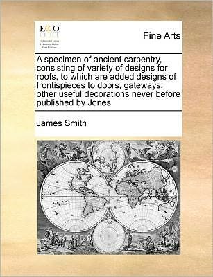 Cover for James Smith · A Specimen of Ancient Carpentry, Consisting of Variety of Designs for Roofs, to Which Are Added Designs of Frontispieces to Doors, Gateways, Other Usefu (Paperback Book) (2010)