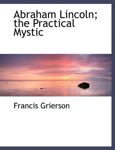 Abraham Lincoln; the Practical Mystic - Francis Grierson - Books - BiblioLife - 9781140166856 - April 6, 2010