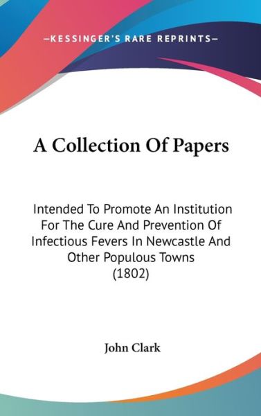 Cover for John Clark · A Collection of Papers: Intended to Promote an Institution for the Cure and Prevention of Infectious Fevers in Newcastle and Other Populous to (Hardcover Book) (2009)