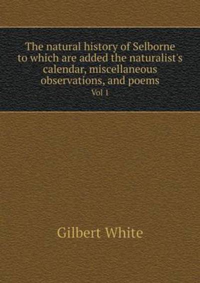 Cover for Gilbert White · The Natural History of Selborne to Which Are Added the Naturalist's Calendar, Miscellaneous Observations, and Poems Vol 1 (Paperback Book) (2015)