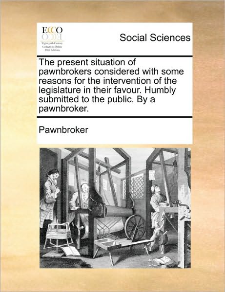 The Present Situation of Pawnbrokers Considered with Some Reasons for the Intervention of the Legislature in Their Favour. Humbly Submitted to the Public. - Pawnbroker - Książki - Gale Ecco, Print Editions - 9781170101858 - 9 czerwca 2010