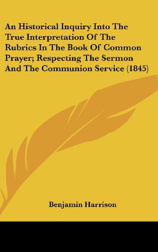 An  Historical Inquiry into the True Interpretation of the Rubrics in the Book of Common Prayer; Respecting the Sermon and the Communion Service (1845 - Benjamin Harrison - Books - Kessinger Publishing, LLC - 9781436540858 - June 2, 2008