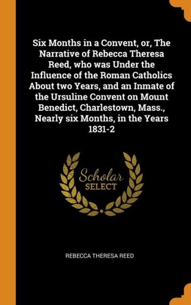 Cover for Rebecca Theresa Reed · Six Months in a Convent, Or, the Narrative of Rebecca Theresa Reed, Who Was Under the Influence of the Roman Catholics about Two Years, and an Inmate of the Ursuline Convent on Mount Benedict, Charlestown, Mass., Nearly Six Months, in the Years 1831-2 (Hardcover Book) (2018)