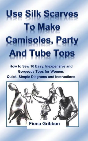 Fiona Gribbon · Use Silk Scarves to Make Camisoles, Party and Tube Tops: How to Sew 16 Easy, Inexpensive and Gorgeous Tops for Women from Quick, Simple Diagrams and I (Paperback Book) (2014)