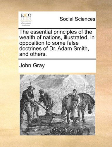 The Essential Principles of the Wealth of Nations, Illustrated, in Opposition to Some False Doctrines of Dr. Adam Smith, and Others. - John Gray - Książki - Gale ECCO, Print Editions - 9781140863861 - 28 maja 2010