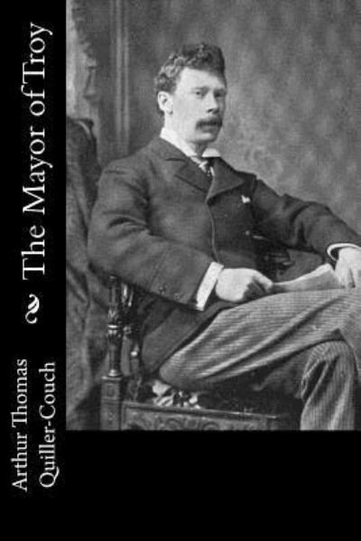 The Mayor of Troy - Sir Arthur Quiller-Couch - Livres - Createspace Independent Publishing Platf - 9781540823861 - 5 décembre 2016