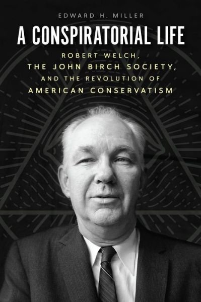 Cover for Edward H Miller · A Conspiratorial Life: Robert Welch, the John Birch Society, and the Revolution of American Conservatism (Hardcover Book) (2022)