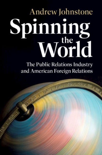 Cover for Johnstone, Andrew (University of Leicester) · Spinning the World: The Public Relations Industry and American Foreign Relations - Cambridge Studies in US Foreign Relations (Hardcover Book) (2025)