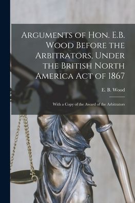 Cover for E B (Edmund Burke) 1820-1882 Wood · Arguments of Hon. E.B. Wood Before the Arbitrators, Under the British North America Act of 1867 [microform]: With a Copy of the Award of the Arbitrators (Paperback Book) (2021)