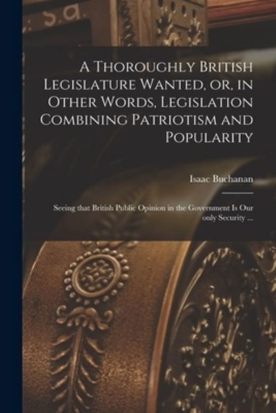 Cover for Isaac 1810-1883 Buchanan · A Thoroughly British Legislature Wanted, or, in Other Words, Legislation Combining Patriotism and Popularity [microform] (Pocketbok) (2021)