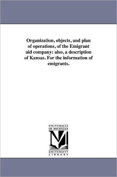 Organization, Objects, and Plan of Operations, of the Emigrant Aid Company: Also, a Description of Kansas. for the Information of Emigrants. - Michigan Historical Reprint Series - Books - Scholarly Publishing Office, University  - 9781418191863 - August 19, 2011