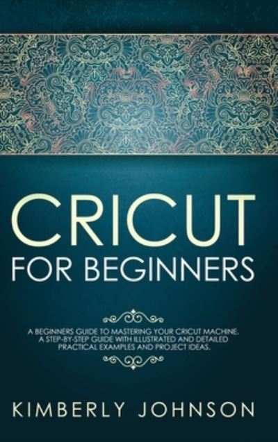 Cover for Kimberly Johnson · Cricut for Beginners: A Beginner's Guide to Mastering Your Cricut Machine. A Step-by-Step Guide with Illustrated and Detailed Practical Examples and Project Ideas (Hardcover Book) (2021)