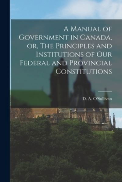 A Manual of Government in Canada, or, The Principles and Institutions of Our Federal and Provincial Constitutions [microform] - D a (Dennis Ambrose) 1 O'Sullivan - Kirjat - Legare Street Press - 9781013535864 - torstai 9. syyskuuta 2021