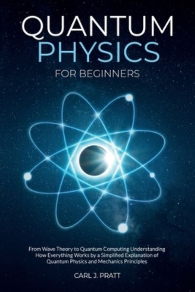 Cover for Carl J Pratt · Quantum Physics for Beginners: From Wave Theory to Quantum Computing. Understanding How Everything Works by a Simplified Explanation of Quantum Physics and Mechanics Principles (Paperback Book) (2021)