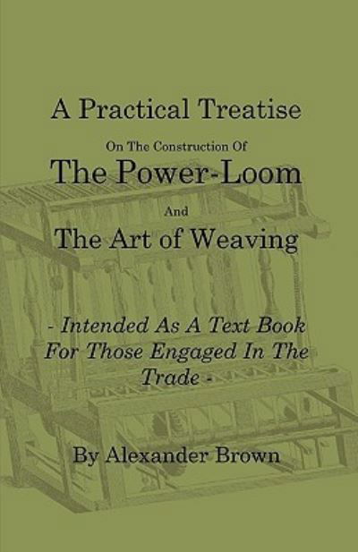 A Practical Treatise on the Construction of the Power-Loom and the Art of Weaving - Illustrated with Diagrams - Intended as a Text Book for Those Engaged in Trade - Tenth Edition - Alexander Brown - Books - Obscure Press - 9781408693865 - January 18, 2010