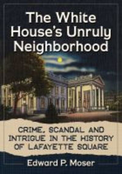 The White House's Unruly Neighborhood: Crime, Scandal and Intrigue in the History of Lafayette Square - Edward P. Moser - Books - McFarland & Co Inc - 9781476674865 - December 16, 2019