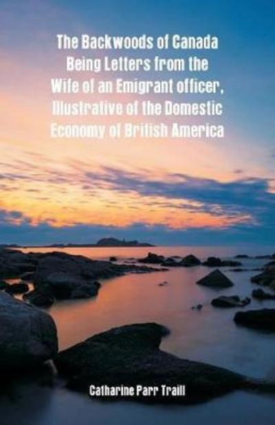 The Backwoods of Canada Being Letters from the Wife of an Emigrant Officer, Illustrative of the Domestic Economy of British America - Catharine Parr Traill - Bøker - Alpha Editions - 9789352970865 - 17. mars 2018