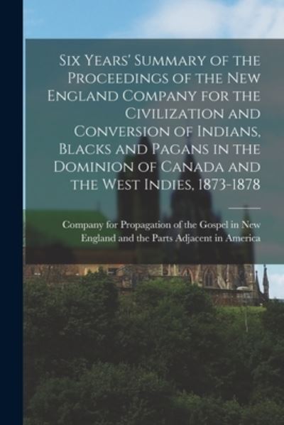 Cover for Company for Propagation of the Gospel · Six Years' Summary of the Proceedings of the New England Company for the Civilization and Conversion of Indians, Blacks and Pagans in the Dominion of Canada and the West Indies, 1873-1878 [microform] (Taschenbuch) (2021)