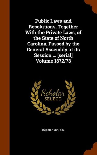 Cover for North Carolina · Public Laws and Resolutions, Together with the Private Laws, of the State of North Carolina, Passed by the General Assembly at Its Session ... [Serial] Volume 1872/73 (Hardcover Book) (2015)