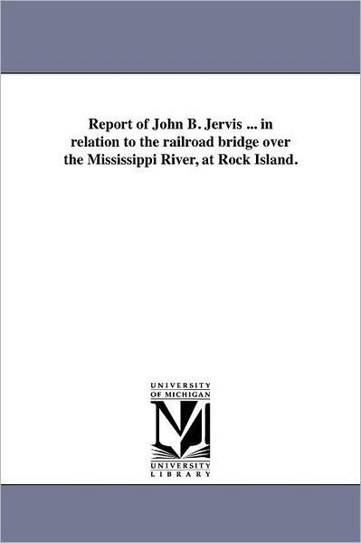 Report of John B. Jervis ... in Relation to the Railroad Bridge over the Mississippi River, at Rock Island. - Michigan Historical Reprint Series - Books - Scholarly Publishing Office, University  - 9781418190866 - August 19, 2011