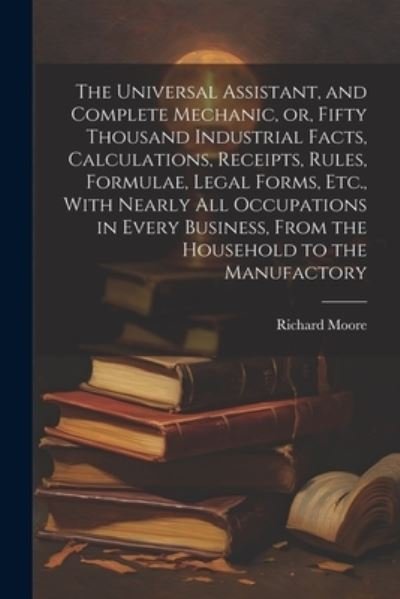 Cover for Richard Moore · Universal Assistant, and Complete Mechanic, or, Fifty Thousand Industrial Facts, Calculations, Receipts, Rules, Formulae, Legal Forms, etc. , with Nearly All Occupations in Every Business, from the Household to the Manufactory (Book) (2023)