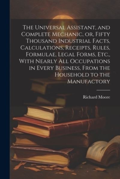 Cover for Richard Moore · Universal Assistant, and Complete Mechanic, or, Fifty Thousand Industrial Facts, Calculations, Receipts, Rules, Formulae, Legal Forms, etc. , with Nearly All Occupations in Every Business, from the Household to the Manufactory (Bok) (2023)