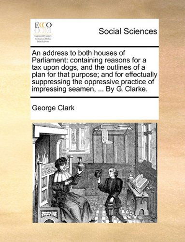 Cover for George Clark · An Address to Both Houses of Parliament: Containing Reasons for a Tax Upon Dogs, and the Outlines of a Plan for That Purpose; and for Effectually ... of Impressing Seamen, ... by G. Clarke. (Paperback Book) (2010)