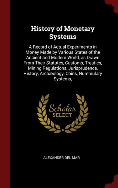 Cover for Alexander Del Mar · History of Monetary Systems: A Record of Actual Experiments in Money Made by Various States of the Ancient and Modern World, as Drawn From Their Statutes, Customs, Treaties, Mining Regulations, Jurisprudence, History, Archaeology, Coins, Nummulary Systems (Hardcover Book) (2015)