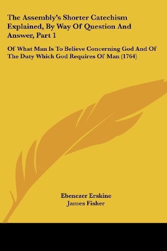 The Assembly's Shorter Catechism Explained, by Way of Question and Answer, Part 1: of What Man is to Believe Concerning God and of the Duty Which God Requires of Man (1764) - James Fisher - Books - Kessinger Publishing, LLC - 9781437107869 - October 1, 2008