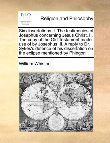 Cover for William Whiston · Six Dissertations. I. the Testimonies of Josephus Concerning Jesus Christ,  Ii. the Copy of the Old Testament Made Use of by Josephus Iii. a Reply to ... on the Eclipse Mentioned by Phlegon (Paperback Book) (2010)