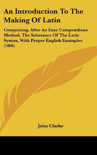 Cover for John Clarke · An Introduction to the Making of Latin: Comprising, After an Easy Compendious Method, the Substance of the Latin Syntax, with Proper English Examples (1806) (Hardcover Book) (2008)