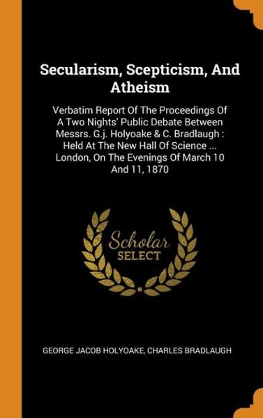 Cover for George Jacob Holyoake · Secularism, Scepticism, And Atheism : Verbatim Report Of The Proceedings Of A Two Nights' Public Debate Between Messrs. G.j. Holyoake &amp; C. Bradlaugh ... On The Evenings Of March 10 And 11, 1870 (Hardcover Book) (2018)