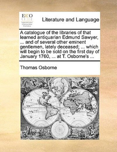 A Catalogue of the Libraries of That Learned Antiquarian Edmund Sawyer, ... and of Several Other Eminent Gentlemen, Lately Deceased; ... Which Will Begi - Thomas Osborne - Books - Gale Ecco, Print Editions - 9781170661871 - May 28, 2010