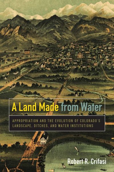 Cover for Robert R. Crifasi · A Land Made from Water: Appropriation and the Evolution of Colorado's Landscape, Ditches, and Water Institutions (Paperback Book) (2016)