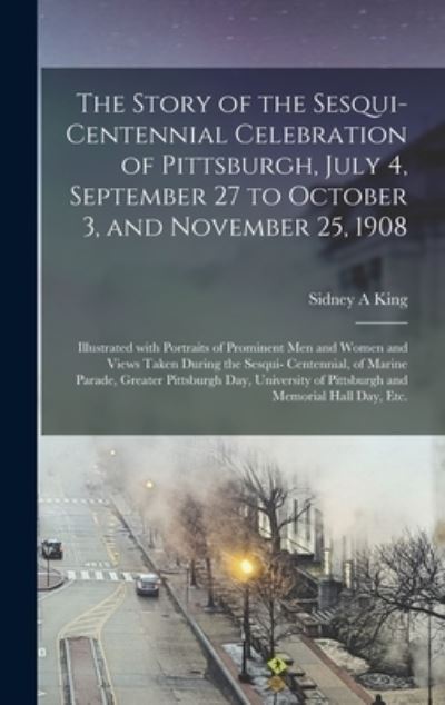 Cover for Sidney A King · The Story of the Sesqui-centennial Celebration of Pittsburgh, July 4, September 27 to October 3, and November 25, 1908 (Hardcover Book) (2021)