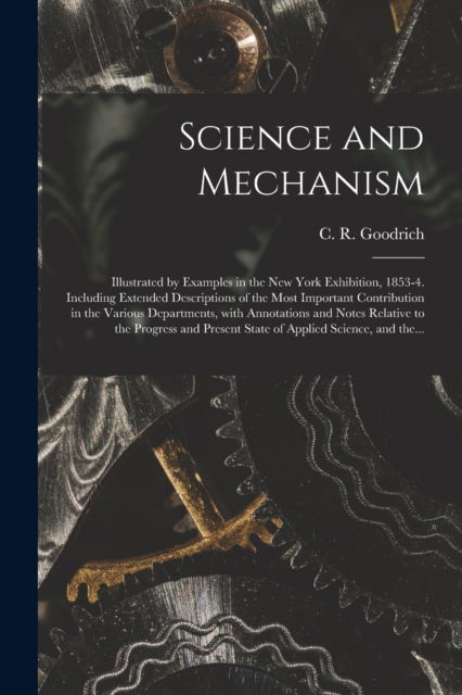 Cover for C R (Charles Rush) 1829- Goodrich · Science and Mechanism: Illustrated by Examples in the New York Exhibition, 1853-4. Including Extended Descriptions of the Most Important Contribution in the Various Departments, With Annotations and Notes Relative to the Progress and Present State Of... (Pocketbok) (2021)