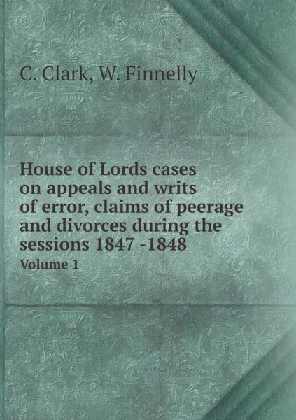 Cover for C Clark · House of Lords Cases on Appeals and Writs of Error, Claims of Peerage and Divorces During the Sessions 1847 -1848 Volume 1 (Paperback Book) (2015)